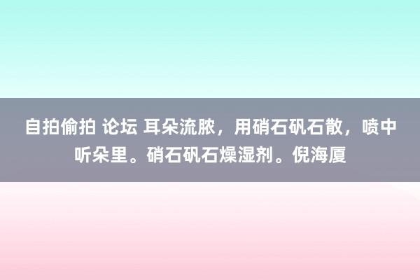 自拍偷拍 论坛 耳朵流脓，用硝石矾石散，喷中听朵里。硝石矾石燥湿剂。倪海厦