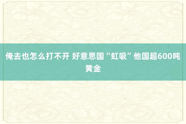 俺去也怎么打不开 好意思国“虹吸”他国超600吨黄金
