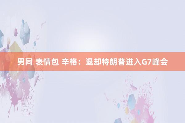 男同 表情包 辛格：退却特朗普进入G7峰会